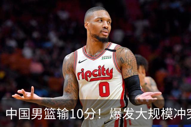 中国男篮输10分！爆发大规模冲突，3人罚出场，1人摔重伤
