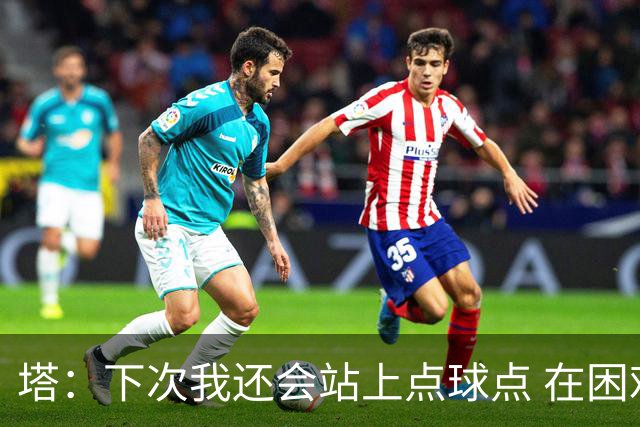 塔：下次我还会站上点球点 在困难的时刻承担责任很重要