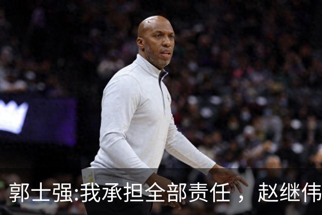 郭士强:我承担全部责任 ，赵继伟:下一场全力以赴 中国男篮有退路了